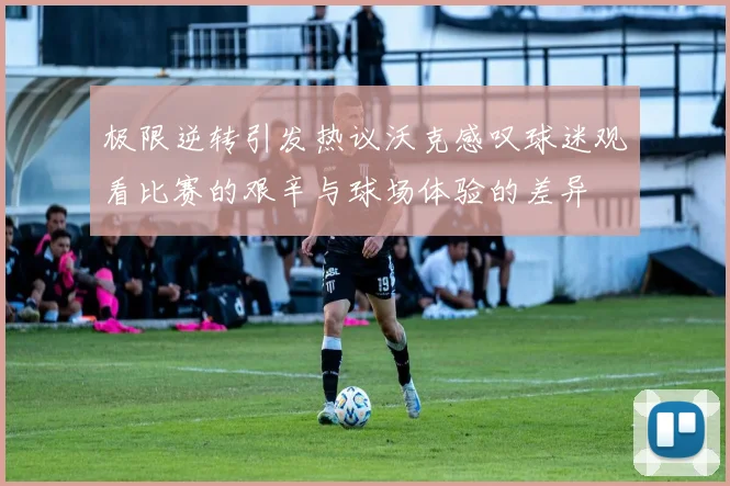 极限逆转引发热议沃克感叹球迷观看比赛的艰辛与球场体验的差异