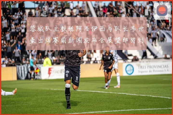蓉城队主教练阿洛伊西与队长韦世豪出席赛前新闻发布会展望即将到来的比赛