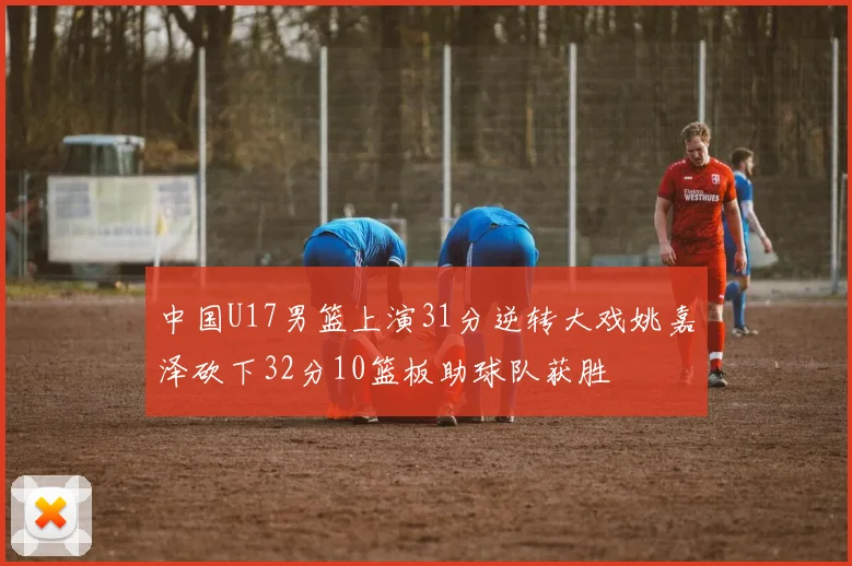 中国U17男篮上演31分逆转大戏姚嘉泽砍下32分10篮板助球队获胜