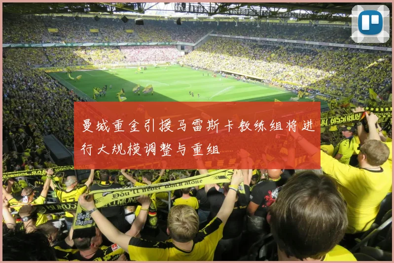 曼城重金引援马雷斯卡教练组将进行大规模调整与重组