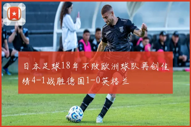 日本足球18年不败欧洲球队再创佳绩4-1战胜德国1-0英格兰