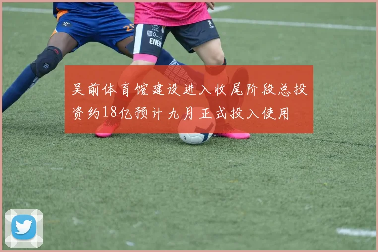 吴前体育馆建设进入收尾阶段总投资约18亿预计九月正式投入使用