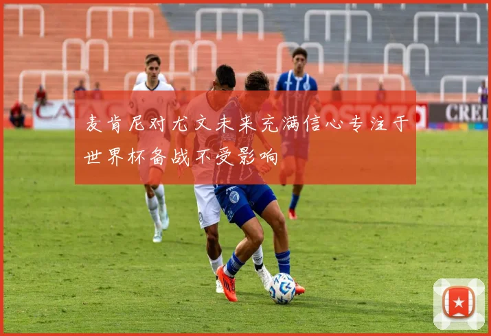麦肯尼对尤文未来充满信心专注于世界杯备战不受影响