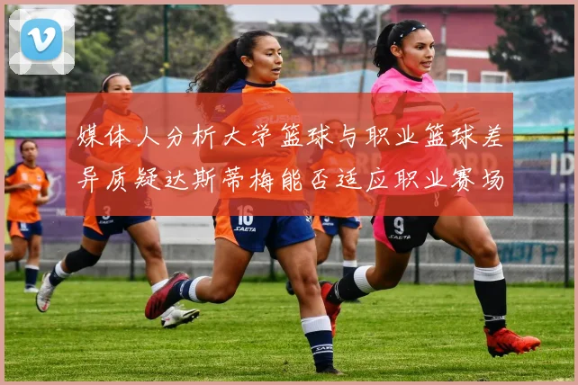 媒体人分析大学篮球与职业篮球差异质疑达斯蒂梅能否适应职业赛场