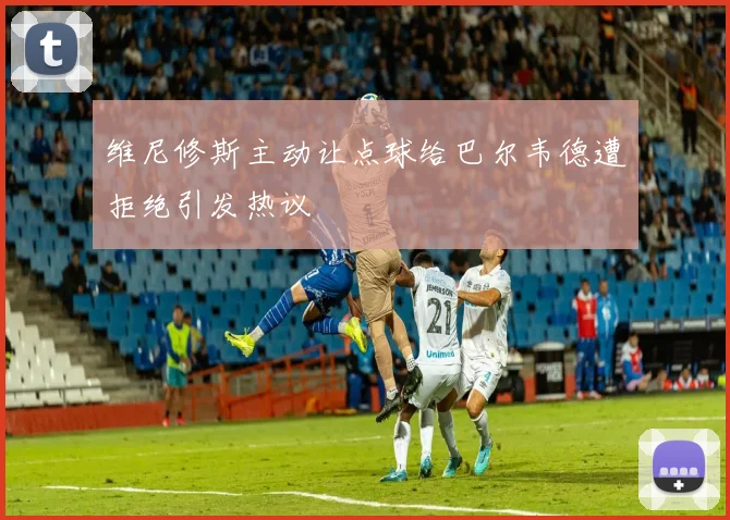 维尼修斯主动让点球给巴尔韦德遭拒绝引发热议