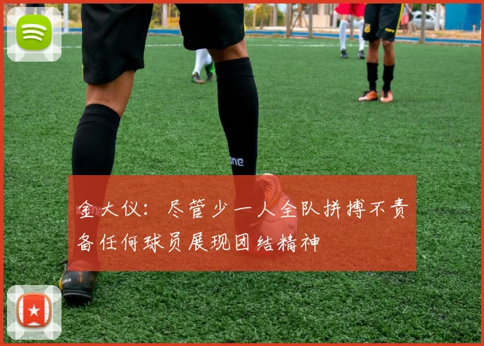 金大仪：尽管少一人全队拼搏不责备任何球员展现团结精神