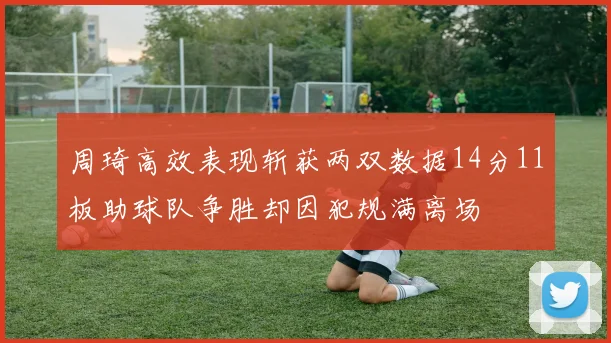 周琦高效表现斩获两双数据14分11板助球队争胜却因犯规满离场