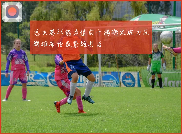 总决赛2K能力值前十揭晓文班力压群雄布伦森紧随其后