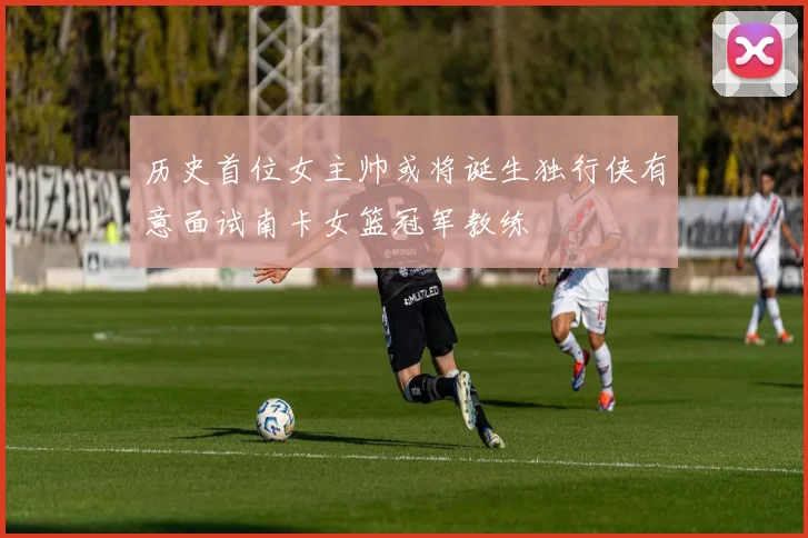 历史首位女主帅或将诞生独行侠有意面试南卡女篮冠军教练