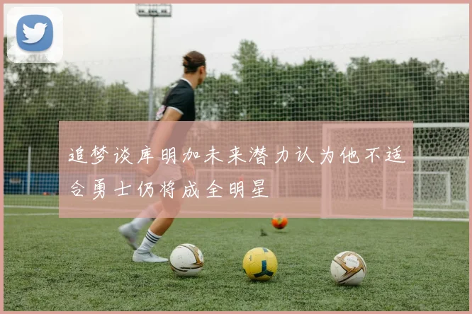 追梦谈库明加未来潜力认为他不适合勇士仍将成全明星