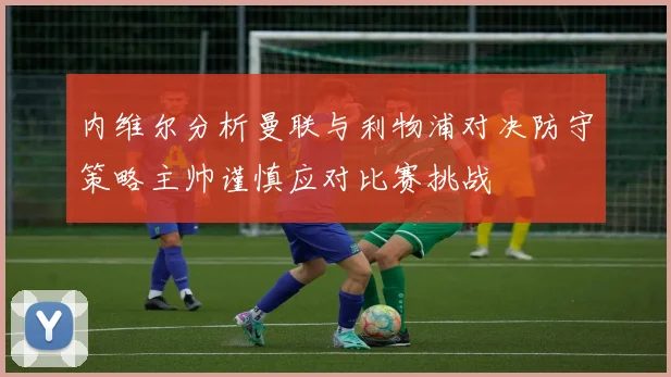 内维尔分析曼联与利物浦对决防守策略主帅谨慎应对比赛挑战