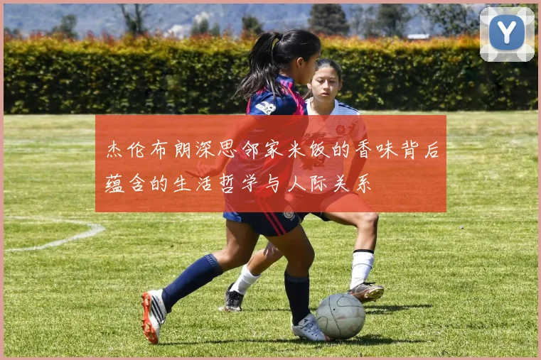 杰伦布朗深思邻家米饭的香味背后蕴含的生活哲学与人际关系