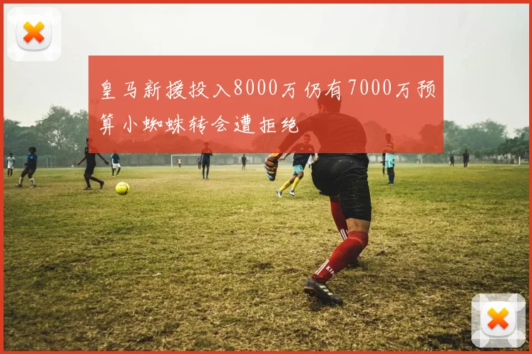 皇马新援投入8000万仍有7000万预算小蜘蛛转会遭拒绝
