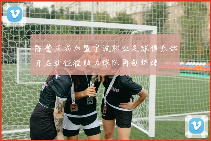 陈骜正式加盟宁波职业足球俱乐部开启新征程助力球队再创辉煌