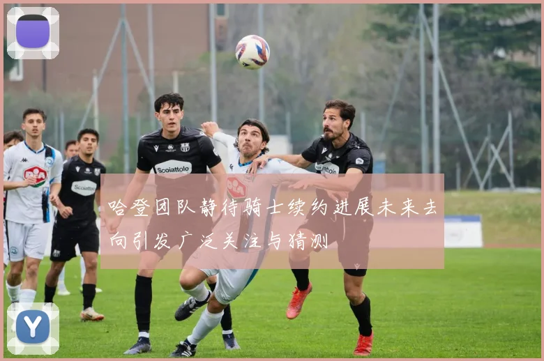 哈登团队静待骑士续约进展未来去向引发广泛关注与猜测