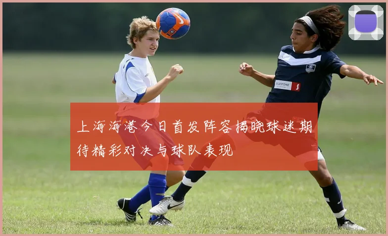 上海海港今日首发阵容揭晓球迷期待精彩对决与球队表现