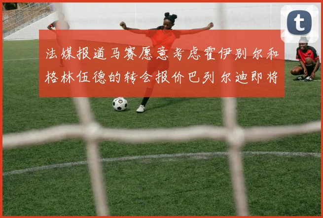 法媒报道马赛愿意考虑霍伊别尔和格林伍德的转会报价巴列尔迪即将离队