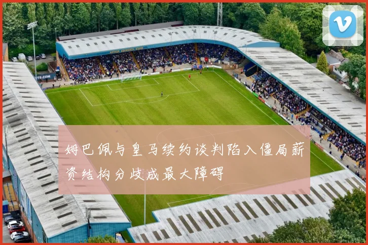 姆巴佩与皇马续约谈判陷入僵局薪资结构分歧成最大障碍