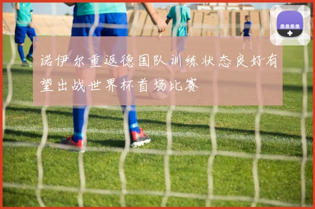 诺伊尔重返德国队训练状态良好有望出战世界杯首场比赛
