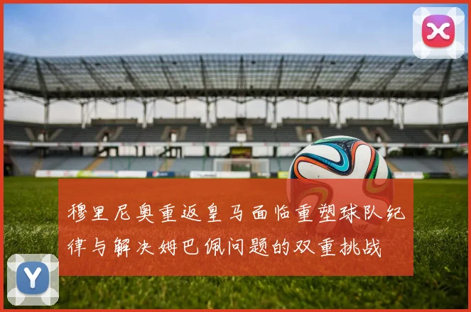 穆里尼奥重返皇马面临重塑球队纪律与解决姆巴佩问题的双重挑战