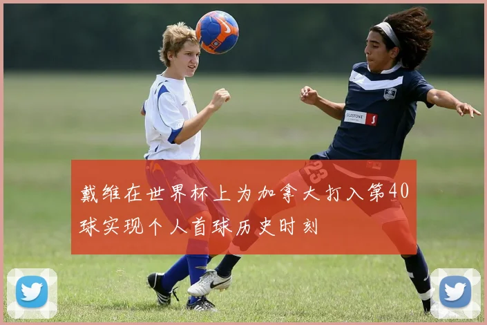 戴维在世界杯上为加拿大打入第40球实现个人首球历史时刻